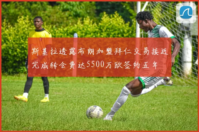 斯基拉透露布朗加盟拜仁交易接近完成转会费达5500万欧签约五年