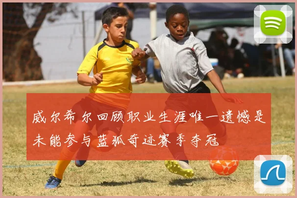 威尔希尔回顾职业生涯唯一遗憾是未能参与蓝狐奇迹赛季夺冠