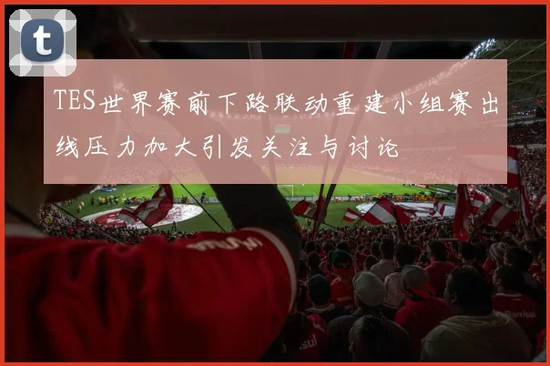 TES世界赛前下路联动重建小组赛出线压力加大引发关注与讨论