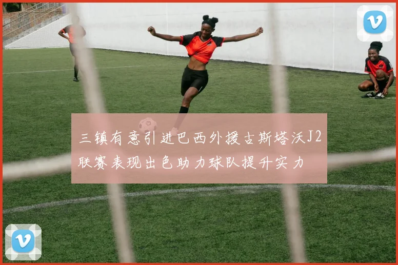 三镇有意引进巴西外援古斯塔沃J2联赛表现出色助力球队提升实力