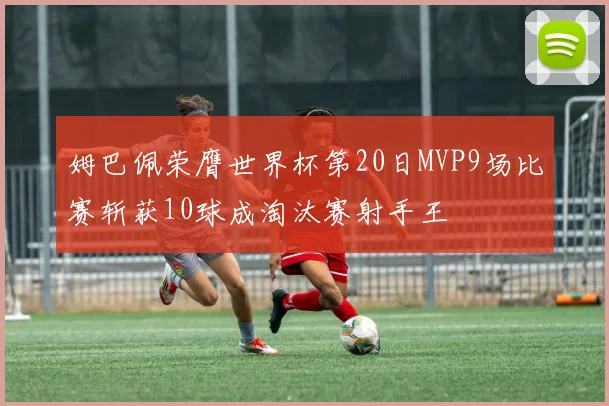 姆巴佩荣膺世界杯第20日MVP9场比赛斩获10球成淘汰赛射手王