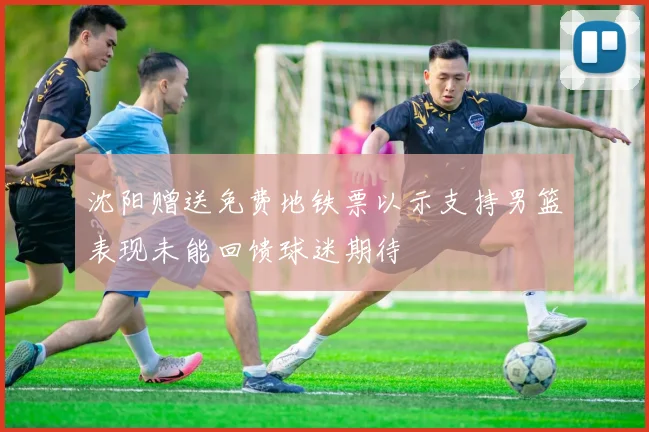 沈阳赠送免费地铁票以示支持男篮表现未能回馈球迷期待