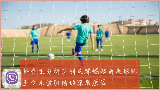 韩乔生分析亚洲足球崛起南美球队至今未尝胜绩的深层原因
