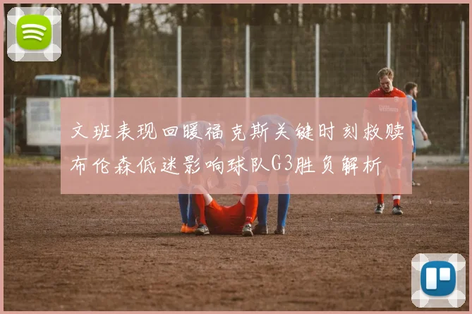 文班表现回暖福克斯关键时刻救赎布伦森低迷影响球队G3胜负解析