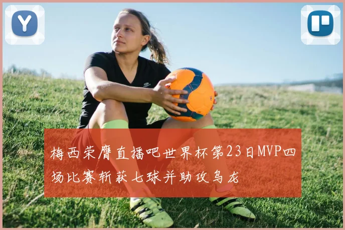 梅西荣膺直播吧世界杯第23日MVP四场比赛斩获七球并助攻乌龙