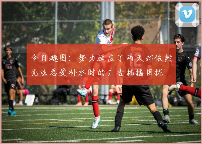 今日趣图：努力适应了两天却依然无法忍受补水时的广告插播困扰