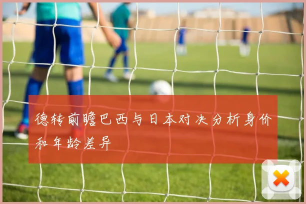 德转前瞻巴西与日本对决分析身价和年龄差异