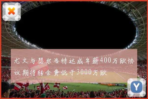 尤文与瑟尔洛特达成年薪400万欧协议期待转会费低于3000万欧