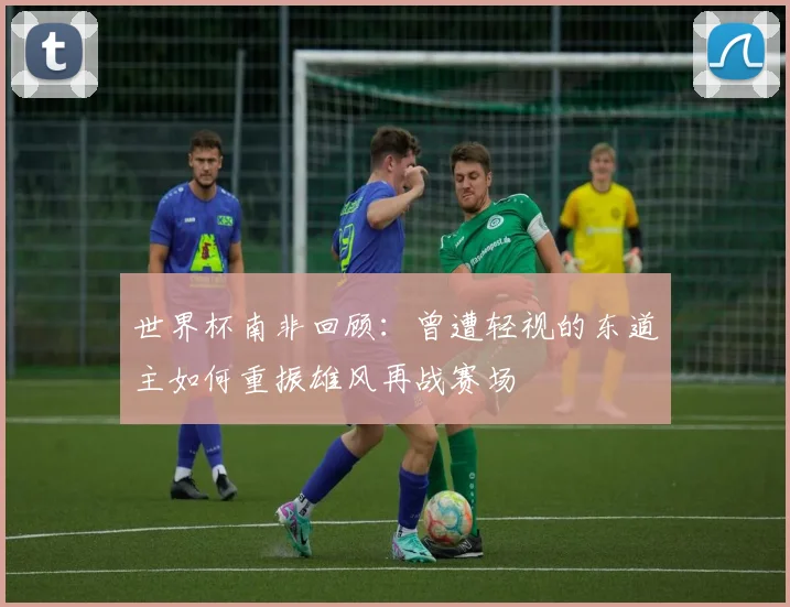 世界杯南非回顾：曾遭轻视的东道主如何重振雄风再战赛场