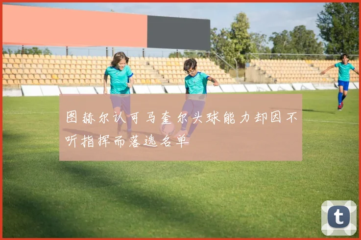 图赫尔认可马奎尔头球能力却因不听指挥而落选名单