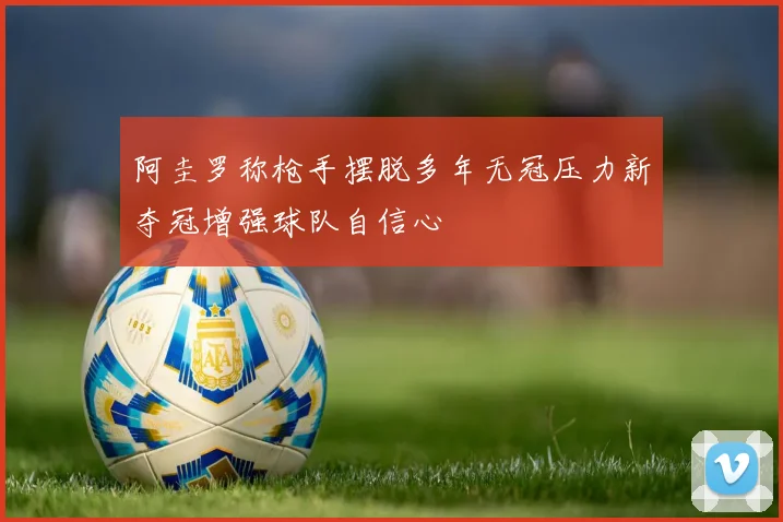 阿圭罗称枪手摆脱多年无冠压力新夺冠增强球队自信心